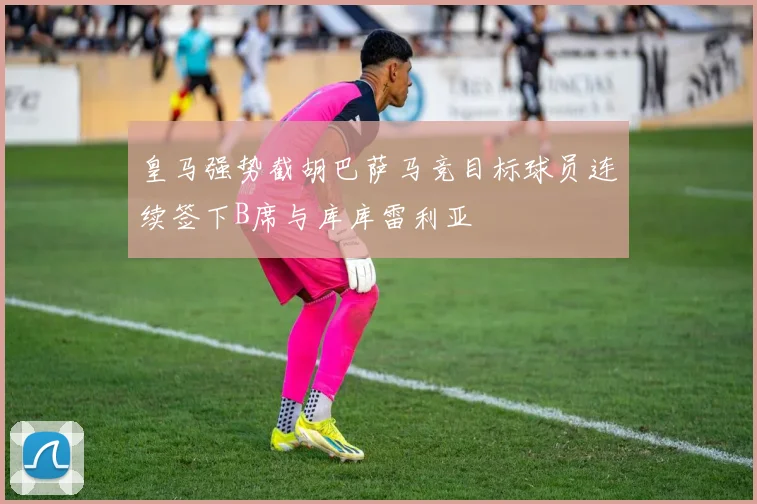 皇马强势截胡巴萨马竞目标球员连续签下B席与库库雷利亚
