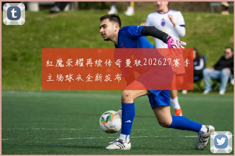 红魔荣耀再续传奇曼联202627赛季主场球衣全新发布