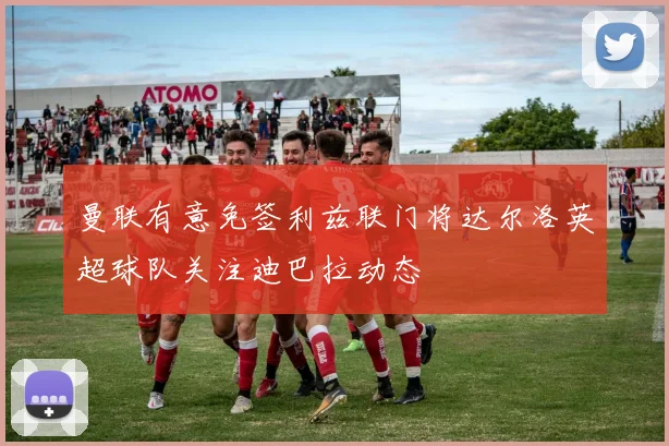 曼联有意免签利兹联门将达尔洛英超球队关注迪巴拉动态