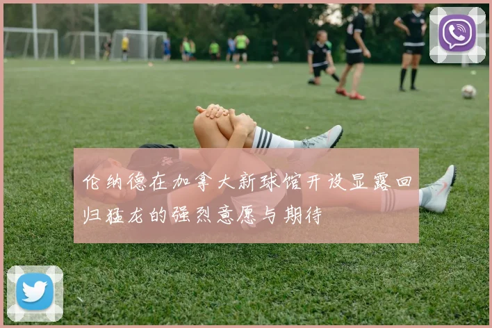 伦纳德在加拿大新球馆开设显露回归猛龙的强烈意愿与期待
