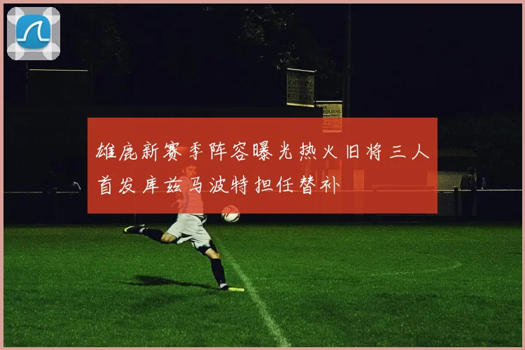 雄鹿新赛季阵容曝光热火旧将三人首发库兹马波特担任替补