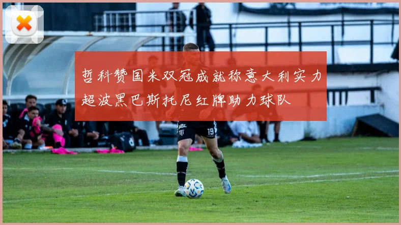 哲科赞国米双冠成就称意大利实力超波黑巴斯托尼红牌助力球队