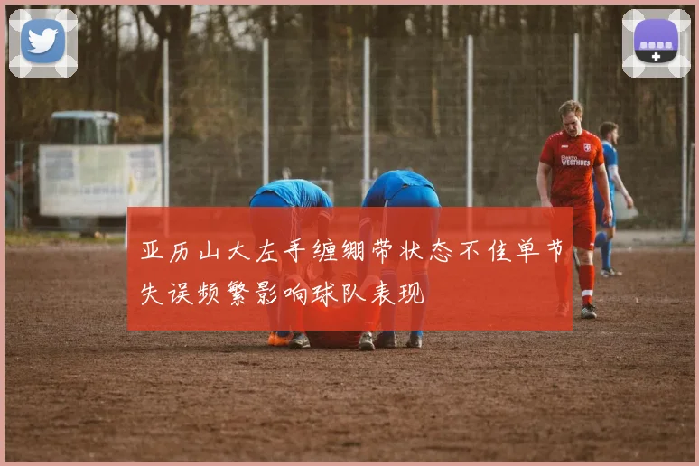 亚历山大左手缠绷带状态不佳单节失误频繁影响球队表现