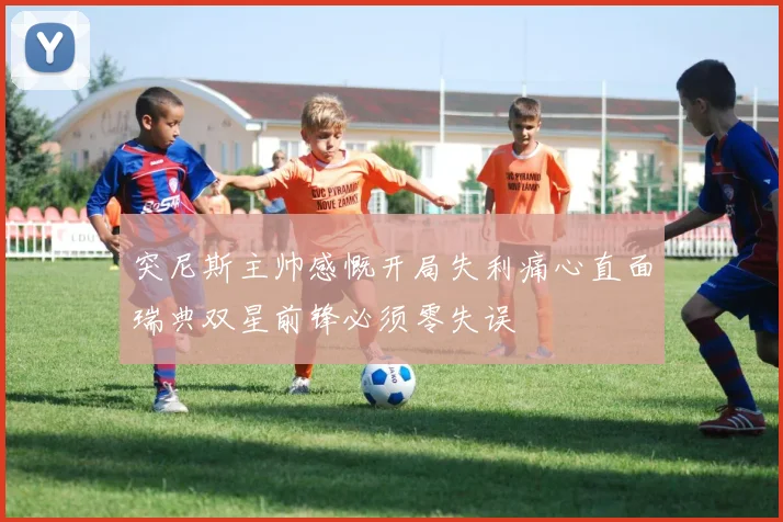 突尼斯主帅感慨开局失利痛心直面瑞典双星前锋必须零失误