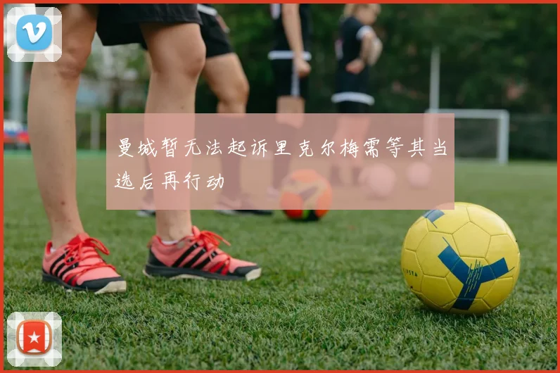曼城暂无法起诉里克尔梅需等其当选后再行动