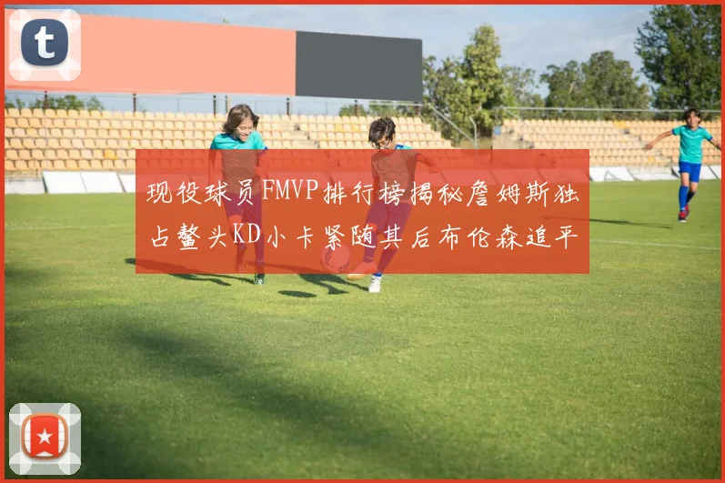 现役球员FMVP排行榜揭秘詹姆斯独占鳌头KD小卡紧随其后布伦森追平库里约基奇等