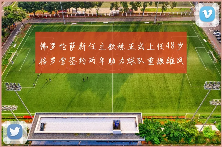 佛罗伦萨新任主教练正式上任48岁格罗索签约两年助力球队重振雄风