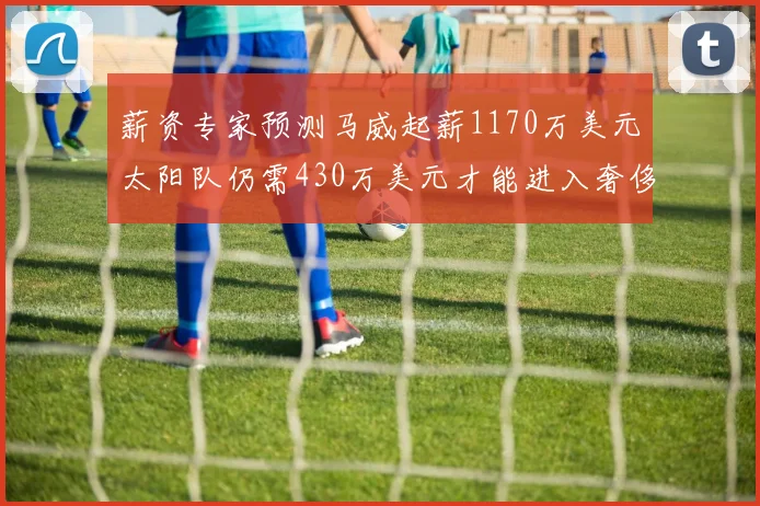 薪资专家预测马威起薪1170万美元太阳队仍需430万美元才能进入奢侈税