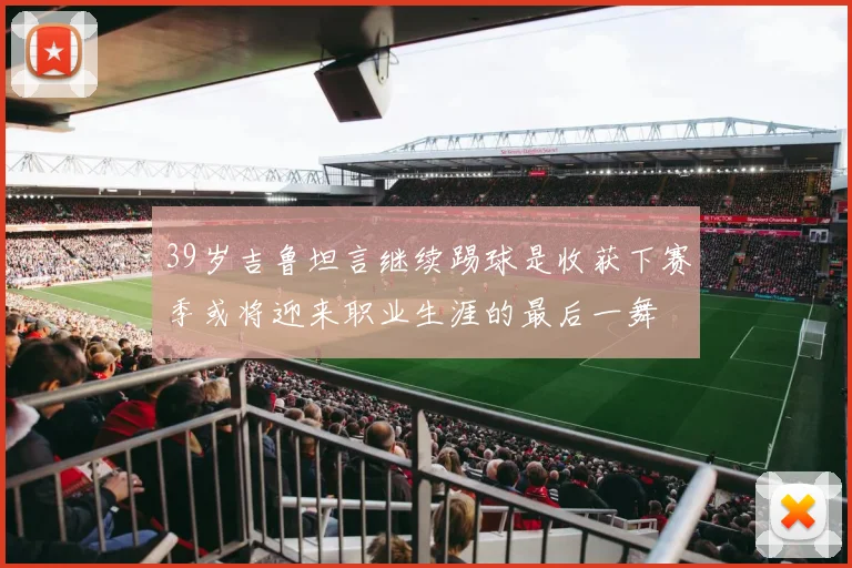 39岁吉鲁坦言继续踢球是收获下赛季或将迎来职业生涯的最后一舞