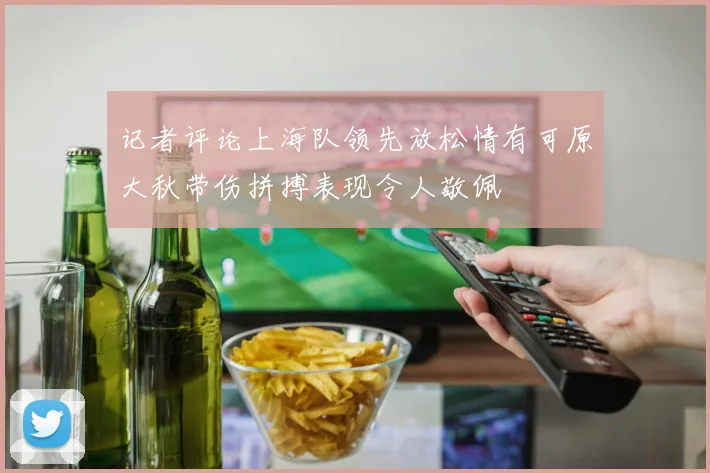 记者评论上海队领先放松情有可原大秋带伤拼搏表现令人敬佩