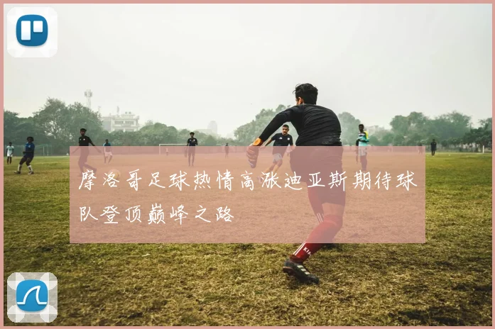 摩洛哥足球热情高涨迪亚斯期待球队登顶巅峰之路