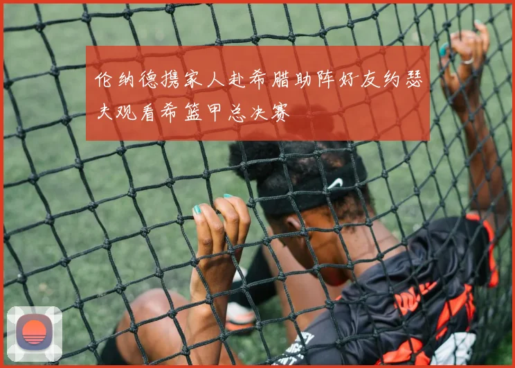 伦纳德携家人赴希腊助阵好友约瑟夫观看希篮甲总决赛